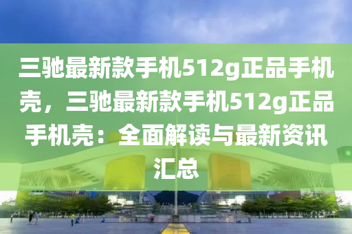 三馳最新款手機(jī)512g正品手機(jī)殼，三馳最新款手機(jī)512g正品手機(jī)殼：全面解讀與最新資訊匯總