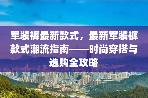 軍裝褲最新款式，最新軍裝褲款式潮流指南——時尚穿搭與選購全攻略