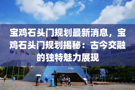 寶雞石頭門規(guī)劃最新消息，寶雞石頭門規(guī)劃揭秘：古今交融的獨(dú)特魅力展現(xiàn)