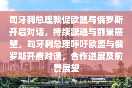 匈牙利總理敦促歐盟與俄羅斯開啟對話，持續(xù)跟進(jìn)與前景展望，匈牙利總理呼吁歐盟與俄羅斯開啟對話，合作進(jìn)展及前景展望