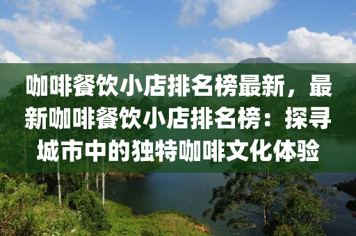 咖啡餐飲小店排名榜最新，最新咖啡餐飲小店排名榜：探尋城市中的獨特咖啡文化體驗