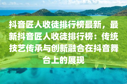 抖音匠人收徒排行榜最新，最新抖音匠人收徒排行榜：傳統(tǒng)技藝傳承與創(chuàng)新融合在抖音舞臺上的展現(xiàn)