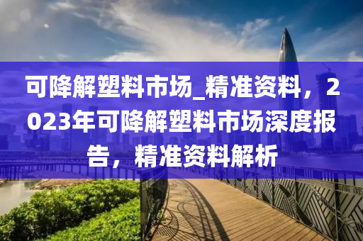 可降解塑料市場_精準(zhǔn)資料，2023年可降解塑料市場深度報告，精準(zhǔn)資料解析