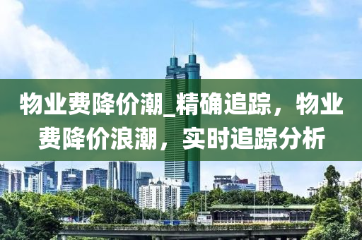 物業(yè)費降價潮_精確追蹤，物業(yè)費降價浪潮，實時追蹤分析