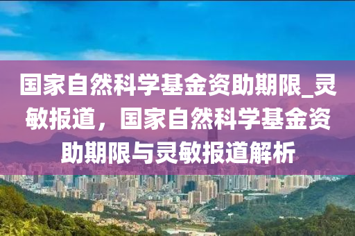 國家自然科學(xué)基金資助期限_靈敏報道，國家自然科學(xué)基金資助期限與靈敏報道解析