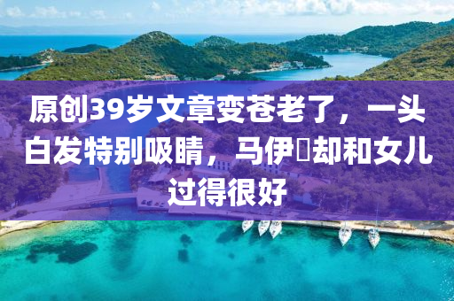 原創(chuàng)39歲文章變蒼老了，一頭白發(fā)特別吸睛，馬伊琍卻和女兒過得很好