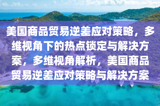 美國商品貿(mào)易逆差應對策略，多維視角下的熱點鎖定與解決方案，多維視角解析，美國商品貿(mào)易逆差應對策略與解決方案