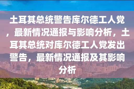 土耳其總統(tǒng)警告庫(kù)爾德工人黨，最新情況通報(bào)與影響分析，土耳其總統(tǒng)對(duì)庫(kù)爾德工人黨發(fā)出警告，最新情況通報(bào)及其影響分析