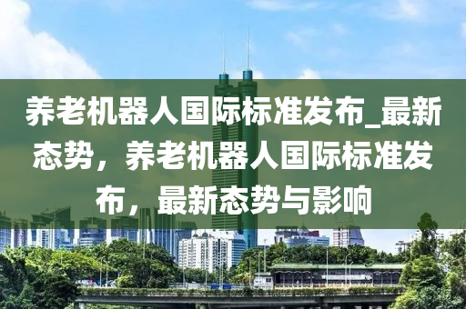 養(yǎng)老機(jī)器人國際標(biāo)準(zhǔn)發(fā)布_最新態(tài)勢，養(yǎng)老機(jī)器人國際標(biāo)準(zhǔn)發(fā)布，最新態(tài)勢與影響