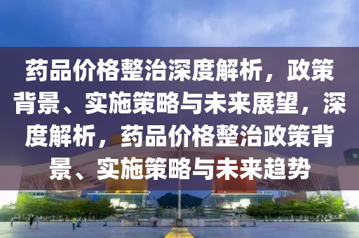 藥品價(jià)格整治深度解析，政策背景、實(shí)施策略與未來展望，深度解析，藥品價(jià)格整治政策背景、實(shí)施策略與未來趨勢