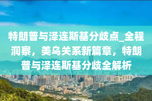 特朗普與澤連斯基分歧點_全程洞察，美烏關(guān)系新篇章，特朗普與澤連斯基分歧全解析