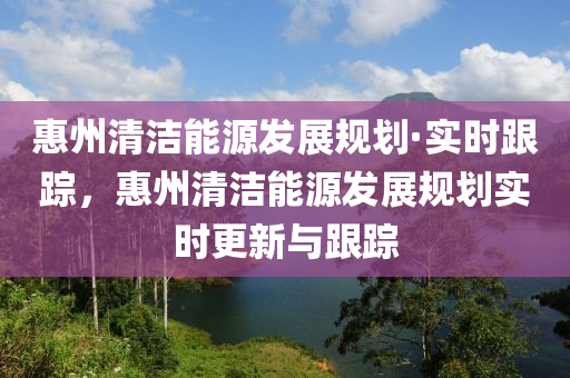 惠州清潔能源發(fā)展規(guī)劃·實(shí)時(shí)跟蹤，惠州清潔能源發(fā)展規(guī)劃實(shí)時(shí)更新與跟蹤