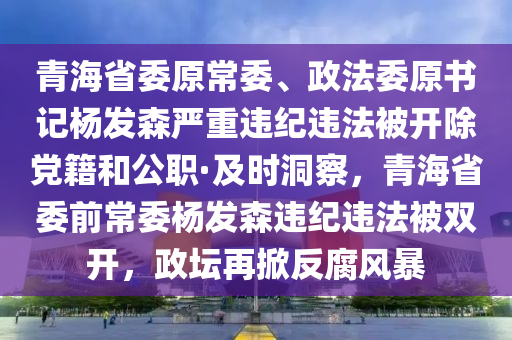 青海省委原常委、政法委原書(shū)記楊發(fā)森嚴(yán)重違紀(jì)違法被開(kāi)除黨籍和公職·及時(shí)洞察，青海省委前常委楊發(fā)森違紀(jì)違法被雙開(kāi)，政壇再掀反腐風(fēng)暴