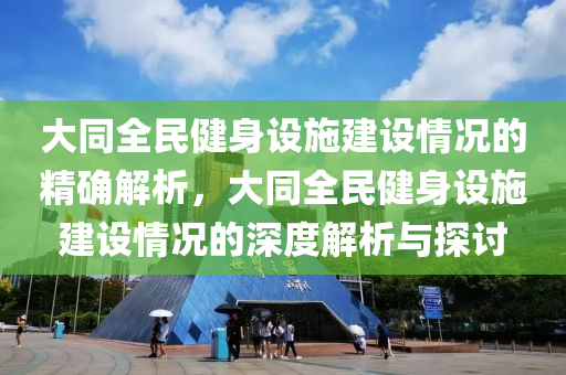 大同全民健身設(shè)施建設(shè)情況的精確解析，大同全民健身設(shè)施建設(shè)情況的深度解析與探討