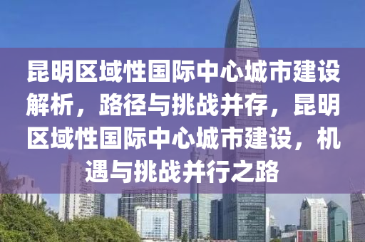 昆明區(qū)域性國際中心城市建設解析，路徑與挑戰(zhàn)并存，昆明區(qū)域性國際中心城市建設，機遇與挑戰(zhàn)并行之路