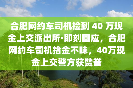 合肥網(wǎng)約車司機(jī)撿到 40 萬現(xiàn)金上交派出所·即刻回應(yīng)，合肥網(wǎng)約車司機(jī)拾金不昧，40萬現(xiàn)金上交警方獲贊譽(yù)