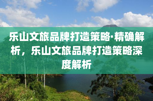 樂山文旅品牌打造策略·精確解析，樂山文旅品牌打造策略深度解析