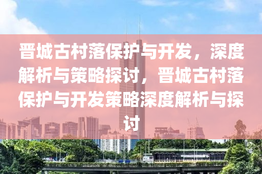 晉城古村落保護(hù)與開發(fā)，深度解析與策略探討，晉城古村落保護(hù)與開發(fā)策略深度解析與探討