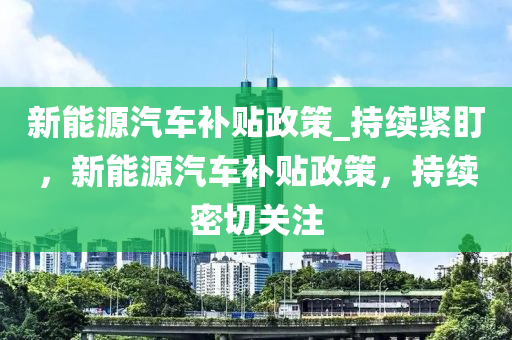 新能源汽車補貼政策_持續(xù)緊盯，新能源汽車補貼政策，持續(xù)密切關(guān)注