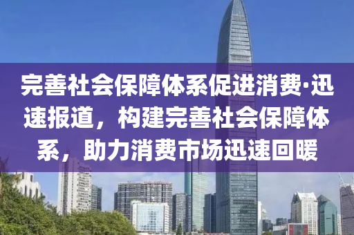 完善社會保障體系促進消費·迅速報道，構(gòu)建完善社會保障體系，助力消費市場迅速回暖