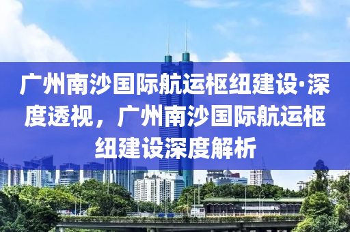 廣州南沙國際航運(yùn)樞紐建設(shè)·深度透視，廣州南沙國際航運(yùn)樞紐建設(shè)深度解析