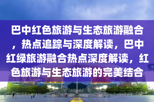 巴中紅色旅游與生態(tài)旅游融合，熱點(diǎn)追蹤與深度解讀，巴中紅綠旅游融合熱點(diǎn)深度解讀，紅色旅游與生態(tài)旅游的完美結(jié)合