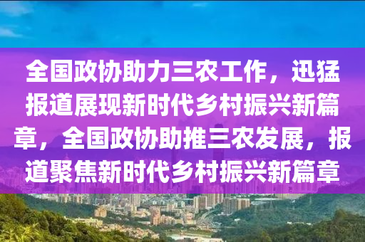 全國政協(xié)助力三農(nóng)工作，迅猛報(bào)道展現(xiàn)新時(shí)代鄉(xiāng)村振興新篇章，全國政協(xié)助推三農(nóng)發(fā)展，報(bào)道聚焦新時(shí)代鄉(xiāng)村振興新篇章