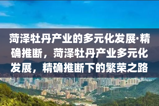 菏澤牡丹產(chǎn)業(yè)的多元化發(fā)展·精確推斷，菏澤牡丹產(chǎn)業(yè)多元化發(fā)展，精確推斷下的繁榮之路