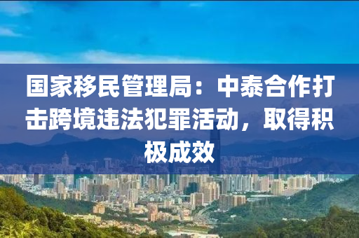 國家移民管理局：中泰合作打擊跨境違法犯罪活動，取得積極成效