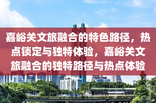 嘉峪關(guān)文旅融合的特色路徑，熱點鎖定與獨特體驗，嘉峪關(guān)文旅融合的獨特路徑與熱點體驗