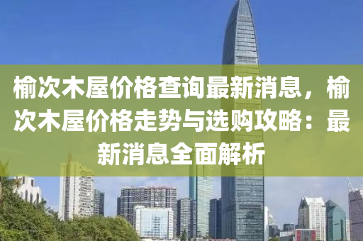 榆次木屋價格查詢最新消息，榆次木屋價格走勢與選購攻略：最新消息全面解析