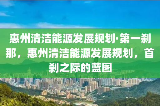 惠州清潔能源發(fā)展規(guī)劃·第一剎那，惠州清潔能源發(fā)展規(guī)劃，首剎之際的藍(lán)圖