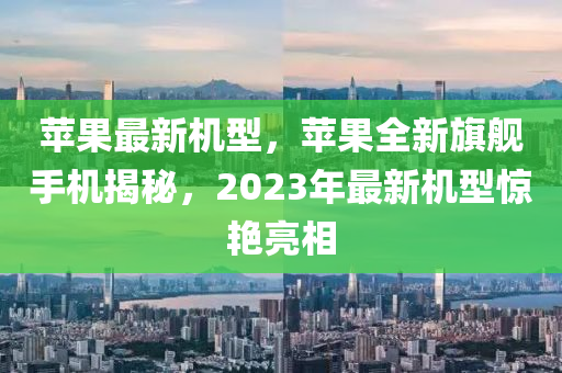 蘋果最新機(jī)型，蘋果全新旗艦手機(jī)揭秘，2023年最新機(jī)型驚艷亮相