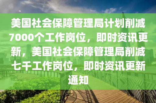 美國(guó)社會(huì)保障管理局計(jì)劃削減7000個(gè)工作崗位，即時(shí)資訊更新，美國(guó)社會(huì)保障管理局削減七千工作崗位，即時(shí)資訊更新通知