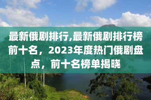 最新俄劇排行,最新俄劇排行榜前十名，2023年度熱門俄劇盤點(diǎn)，前十名榜單揭曉