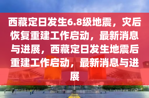 西藏定日 6.8 級地震災后恢復重建工作啟動·最新消息