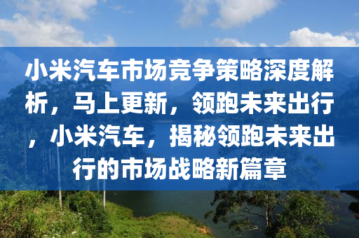 小米汽車市場競爭策略深度解析，馬上更新，領(lǐng)跑未來出行，小米汽車，揭秘領(lǐng)跑未來出行的市場戰(zhàn)略新篇章