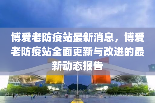 博愛老防疫站最新消息，博愛老防疫站全面更新與改進的最新動態(tài)報告