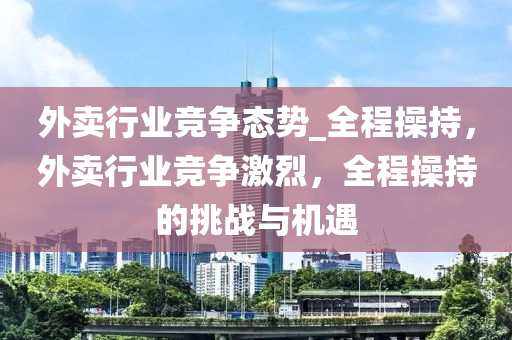 外賣行業(yè)競爭態(tài)勢_全程操持，外賣行業(yè)競爭激烈，全程操持的挑戰(zhàn)與機(jī)遇