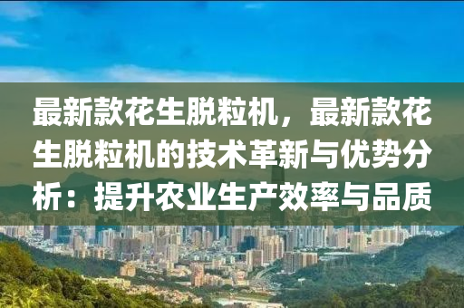 最新款花生脫粒機(jī)，最新款花生脫粒機(jī)的技術(shù)革新與優(yōu)勢分析：提升農(nóng)業(yè)生產(chǎn)效率與品質(zhì)