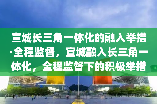 宣城長三角一體化的融入舉措·全程監(jiān)督，宣城融入長三角一體化，全程監(jiān)督下的積極舉措