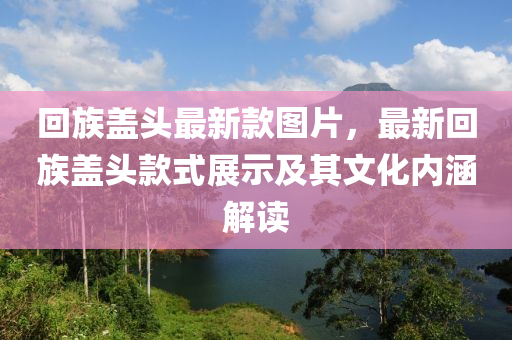 回族蓋頭最新款圖片，最新回族蓋頭款式展示及其文化內(nèi)涵解讀