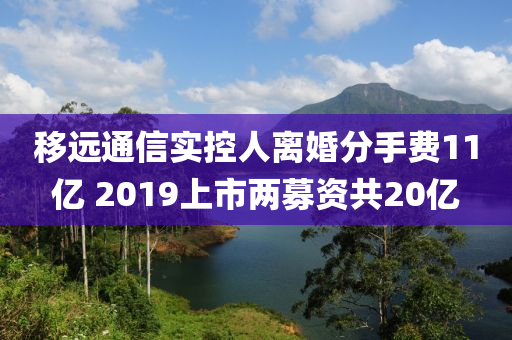 移遠(yuǎn)通信實(shí)控人離婚分手費(fèi)11億 2019上市兩募資共20億