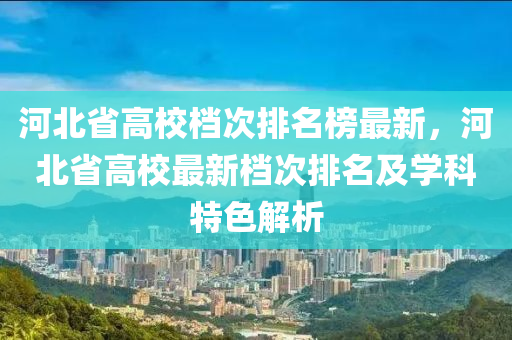 河北省高校檔次排名榜最新，河北省高校最新檔次排名及學(xué)科特色解析