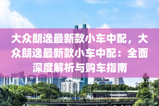 大眾朗逸最新款小車中配，大眾朗逸最新款小車中配：全面深度解析與購車指南