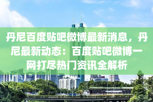 丹尼百度貼吧微博最新消息，丹尼最新動態(tài)：百度貼吧微博一網(wǎng)打盡熱門資訊全解析