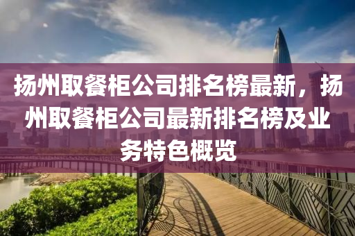 揚(yáng)州取餐柜公司排名榜最新，揚(yáng)州取餐柜公司最新排名榜及業(yè)務(wù)特色概覽