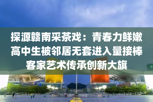 探源贛南采茶戲：青春力鮮嫩高中生被鄰居無套進(jìn)入量接棒客家藝術(shù)傳承創(chuàng)新大旗