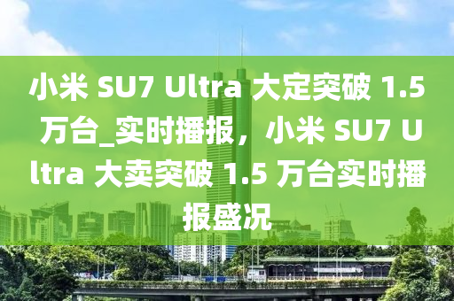 小米 SU7 Ultra 大定突破 1.5 萬臺_實時播報，小米 SU7 Ultra 大賣突破 1.5 萬臺實時播報盛況