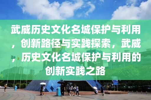 武威歷史文化名城保護(hù)與利用，創(chuàng)新路徑與實(shí)踐探索，武威，歷史文化名城保護(hù)與利用的創(chuàng)新實(shí)踐之路